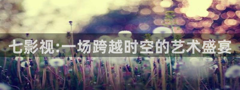 九龙城寨星辰影院：七影视:一场跨越时空的艺术盛宴